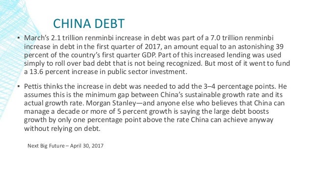 CHINA DEBT
▪ March’s 2.1 trillion renminbi increase in debt was part of a 7.0 trillion renminbi
increase in debt in the first quarter of 2017, an amount equal to an astonishing 39
percent of the country’s first quarter GDP. Part of this increased lending was used
simply to roll over bad debt that is not being recognized. But most of it went to fund
a 13.6 percent increase in public sector investment.
▪ Pettis thinks the increase in debt was needed to add the 3–4 percentage points. He
assumes this is the minimum gap between China’s sustainable growth rate and its
actual growth rate. Morgan Stanley—and anyone else who believes that China can
manage a decade or more of 5 percent growth is saying the large debt boosts
growth by only one percentage point above the rate China can achieve anyway
without relying on debt.
Next Big Future – April 30, 2017
 