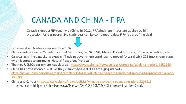 CANADA AND CHINA - FIPA
Source - https://thetyee.ca/News/2012/10/19/Chinese-Trade-Deal/
Canada signed a FIPA deal with China in 2012. FIPA deals are important as they build in
protection for businesses. No trade deal can be completed unless FIPA is part of the deal
• Not once does Trudeau ever mention FIPA
• China wants access to Canada’s Natural Resources, i.e. Oil, LNG, Metals, Forest Products, lithium, vanadium, etc.
• Canada lacks the capacity to exports. Trudeau government continues to moved forward with C69 (more regulation
when it comes to approving Natural Resources Projects)
• The new USMCA agreement has clauses - https://www.cbc.ca/news/politics/usmca-nafta-china-trade-1.4852269
• China has not embraced WTO as they claim they are still an emerging market -
https://www.scmp.com/news/china/article/2168402/will-china-change-its-trade-behaviour-us-representative-wto-
sceptical
• China and Canola - https://www.cbc.ca/news/politics/wheat-canola-china-canada-trade-1.5263313
 