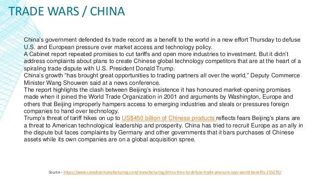 TRADE WARS / CHINA
Source - https://www.canadianmanufacturing.com/manufacturing/china-tries-to-defuse-trade-pressure-says-world-benefits-215270/
China’s government defended its trade record as a benefit to the world in a new effort Thursday to defuse
U.S. and European pressure over market access and technology policy.
A Cabinet report repeated promises to cut tariffs and open more industries to investment. But it didn’t
address complaints about plans to create Chinese global technology competitors that are at the heart of a
spiraling trade dispute with U.S. President Donald Trump.
China’s growth “has brought great opportunities to trading partners all over the world,” Deputy Commerce
Minister Wang Shouwen said at a news conference.
The report highlights the clash between Beijing’s insistence it has honoured market-opening promises
made when it joined the World Trade Organization in 2001 and arguments by Washington, Europe and
others that Beijing improperly hampers access to emerging industries and steals or pressures foreign
companies to hand over technology.
Trump’s threat of tariff hikes on up to US$450 billion of Chinese products reflects fears Beijing’s plans are
a threat to American technological leadership and prosperity. China has tried to recruit Europe as an ally in
the dispute but faces complaints by Germany and other governments that it bars purchases of Chinese
assets while its own companies are on a global acquisition spree.
 