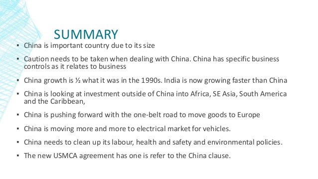 SUMMARY
▪ China is important country due to its size
▪ Caution needs to be taken when dealing with China. China has specific business
controls as it relates to business
▪ China growth is ½ what it was in the 1990s. India is now growing faster than China
▪ China is looking at investment outside of China into Africa, SE Asia, South America
and the Caribbean,
▪ China is pushing forward with the one-belt road to move goods to Europe
▪ China is moving more and more to electrical market for vehicles.
▪ China needs to clean up its labour, health and safety and environmental policies.
▪ The new USMCA agreement has one is refer to the China clause.
 