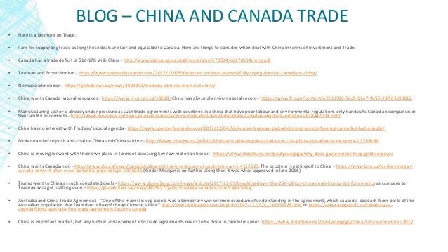 BLOG – CHINA AND CANADA TRADE
▪ Here is a bit more on Trade:
▪ I am for supporting trade as long those deals are fair and equitable to Canada. Here are things to consider when deal with China in terms of investment and Trade:
▪ Canada has a trade deficit of $16-17B with China - http://www.statcan.gc.ca/daily-quotidien/170504/dq170504c-eng.pdf
▪ Trudeau and Protectionism - https://www.spencerfernando.com/2017/12/06/deception-trudeau-purposefully-trying-deceive-canadians-china/
▪ No more admiration - https://globalnews.ca/news/3899392/trudeau-admires-most-not-china/
▪ China wants Canada natural resources - https://www.nrcan.gc.ca/19698/ China has abysmal environmental record - https://www.ft.com/content/e22dd988-3ed9-11e7-9d56-25f963e998b2
▪ Manufacturing sector is already under pressure as such trade agreements with countries like china that have poor labour and environmental regulations only handcuffs Canadian companies in
their ability to compete - http://www.newswire.ca/news-releases/canada-china-trade-deal-would-decimate-canadian-workers-industries-628447033.html
▪ China has no interest with Trudeau’s social agenda - https://www.spencerfernando.com/2017/12/04/fool-naive-trudeau-tricked-china-press-conference-cancelled-last-minute/
▪ McKenna tried to push anti-coal on China and China said no - http://www.ctvnews.ca/politics/china-not-able-to-join-canada-u-k-coal-phase-out-alliance-mckenna-1.3708186
▪ China is moving forward with their own plans in terms of accessing key raw materials like oil - https://www.slideshare.net/paulyoungcga/why-does-government-keep-gold-reserves
▪ China wants Canadian oil - http://www.cbc.ca/news/canada/calgary/china-investment-oilsands-jim-carr-1.4152520. The problem is getting oil to China - https://www.bnn.ca/kinder-morgan-
canada-down-4-after-more-potential-pipe-delays-1.935031 (Kinder Morgan is no further along then it was when approved in late 2016)
▪ Trump went to China as such completed deals - https://www.bloomberg.com/news/articles/2017-11-09/breaking-down-the-250-billion-china-deals-trump-got-for-america as compare to
Trudeau who got nothing done - https://globalnews.ca/news/3894897/justin-trudeau-canada-china-trade-talks/
▪ Australia and China Trade Agreement -“One of the main sticking points was a temporary worker memorandum of understanding in the agreement, which caused a backlash from parts of the
Australian population that feared an influx of cheap Chinese labour” http://news.xinhuanet.com/english/2017-11/15/c_136752488.htm or https://www.asiapacific.ca/canada-asia-
agenda/china-australia-free-trade-agreement-lessons-canada
▪ China is important market, but any further advancement into trade agreements needs to be done in careful manner. https://www.slideshare.net/paulyoungcga/china-future-november-2017
 