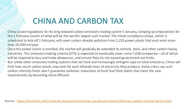 CHINA AND CARBON TAX
Source - https://ihsmarkit.com/research-analysis/china-ramps-up-advance-toward-february-carbon-market-launch.html
China issued regulations for its long-delayed carbon emissions trading system 5 January, ramping up preparations for
the 1 February launch of what will be the world's largest such market. The initial compliance phase, which is
scheduled to kick off 1 February, will cover carbon dioxide pollution from 2,225 power plants that each emit more
than 26,000 mt/year.
Once the power sector is enrolled, the market will gradually be extended to cement, steel, and other carbon-heavy
industries. The emissions trading scheme (ETS) is expected to eventually cover some 7,000 companies—all of which
will be required to buy and trade allowances, and ensure they do not exceed government-set limits.
But unlike other emissions trading systems that set hard and increasingly stringent caps on total emissions, China will
limit how much carbon plants may emit for each kilowatt-hour of electricity they produce. Some critics say such
carbon intensity limits won't guarantee pollution reductions at fossil fuel-fired plants that meet the new
requirements by becoming more efficient.
 
