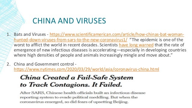 CHINA AND VIRUSES
1. Bats and Viruses - https://www.scientificamerican.com/article/how-chinas-bat-woman-
hunted-down-viruses-from-sars-to-the-new-coronavirus1/ “The epidemic is one of the
worst to afflict the world in recent decades. Scientists have long warned that the rate of
emergence of new infectious diseases is accelerating—especially in developing countries
where high densities of people and animals increasingly mingle and move about.”
2. China and Government control -
https://www.nytimes.com/2020/03/29/world/asia/coronavirus-china.html
 