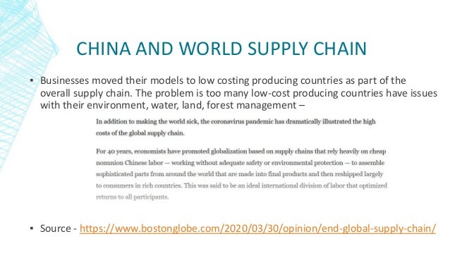 CHINA AND WORLD SUPPLY CHAIN
▪ Businesses moved their models to low costing producing countries as part of the
overall supply chain. The problem is too many low-cost producing countries have issues
with their environment, water, land, forest management –
▪ Source - https://www.bostonglobe.com/2020/03/30/opinion/end-global-supply-chain/
 