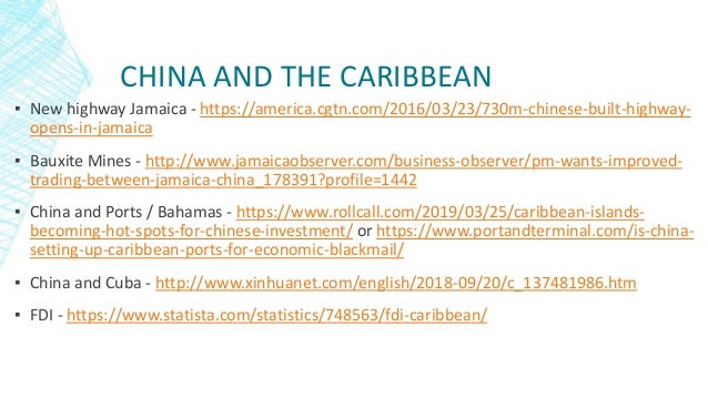 CHINA AND THE CARIBBEAN
▪ New highway Jamaica - https://america.cgtn.com/2016/03/23/730m-chinese-built-highway-
opens-in-jamaica
▪ Bauxite Mines - http://www.jamaicaobserver.com/business-observer/pm-wants-improved-
trading-between-jamaica-china_178391?profile=1442
▪ China and Ports / Bahamas - https://www.rollcall.com/2019/03/25/caribbean-islands-
becoming-hot-spots-for-chinese-investment/ or https://www.portandterminal.com/is-china-
setting-up-caribbean-ports-for-economic-blackmail/
▪ China and Cuba - http://www.xinhuanet.com/english/2018-09/20/c_137481986.htm
▪ FDI - https://www.statista.com/statistics/748563/fdi-caribbean/
 