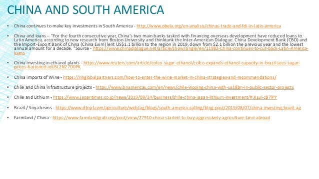 CHINA AND SOUTH AMERICA
▪ China continues to make key investments in South America - http://www.obela.org/en-analisis/chinas-trade-and-fdi-in-latin-america
▪ China and loans – “For the fourth consecutive year, China’s two main banks tasked with financing overseas development have reduced loans to
Latin America, according to new research from Boston University and thinktank the Inter-American Dialogue. China Development Bank (CBD) and
the Import-Export Bank of China (China Exim) lent US$1.1 billion to the region in 2019, down from $2.1 billion the previous year and the lowest
annual amount for a decade. "Source - https://www.chinadialogue.net/article/show/single/en/11982-China-continues-to-cut-back-Latin-America-
loans
▪ China investing in ethanol plants - https://www.reuters.com/article/cofco-sugar-ethanol/cofco-expands-ethanol-capacity-in-brazil-sees-sugar-
prices-flattened-idUSL2N27D0PK
▪ China imports of Wine - https://nhglobalpartners.com/how-to-enter-the-wine-market-in-china-strategies-and-recommendations/
▪ Chile and China infrastructure projects - https://www.bnamericas.com/en/news/chile-wooing-china-with-us18bn-in-public-sector-projects
▪ Chile and Lithium - https://www.japantimes.co.jp/news/2019/09/24/business/chile-china-japan-lithium-investment/#.Xsul-cB7lPY
▪ Brazil / Soya beans - https://www.dtnpf.com/agriculture/web/ag/blogs/south-america-calling/blog-post/2019/08/07/china-investing-brazil-ag
▪ Farmland / China - https://www.farmlandgrab.org/post/view/27910-china-started-to-buy-aggressively-agriculture-land-abroad
 