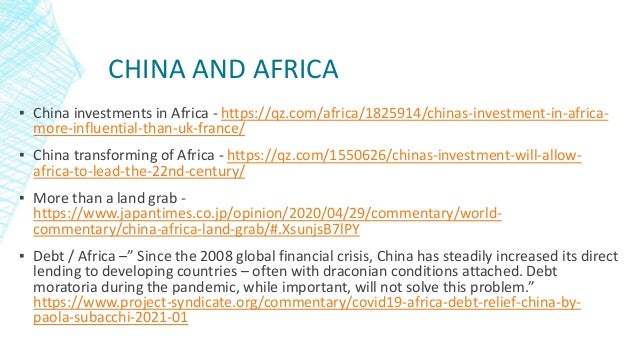 CHINA AND AFRICA
▪ China investments in Africa - https://qz.com/africa/1825914/chinas-investment-in-africa-
more-influential-than-uk-france/
▪ China transforming of Africa - https://qz.com/1550626/chinas-investment-will-allow-
africa-to-lead-the-22nd-century/
▪ More than a land grab -
https://www.japantimes.co.jp/opinion/2020/04/29/commentary/world-
commentary/china-africa-land-grab/#.XsunjsB7lPY
▪ Debt / Africa –” Since the 2008 global financial crisis, China has steadily increased its direct
lending to developing countries – often with draconian conditions attached. Debt
moratoria during the pandemic, while important, will not solve this problem.”
https://www.project-syndicate.org/commentary/covid19-africa-debt-relief-china-by-
paola-subacchi-2021-01
 