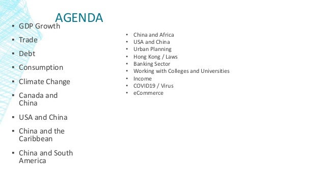 AGENDA
▪ GDP Growth
▪ Trade
▪ Debt
▪ Consumption
▪ Climate Change
▪ Canada and
China
▪ USA and China
▪ China and the
Caribbean
▪ China and South
America
• China and Africa
• USA and China
• Urban Planning
• Hong Kong / Laws
• Banking Sector
• Working with Colleges and Universities
• Income
• COVID19 / Virus
• eCommerce
 