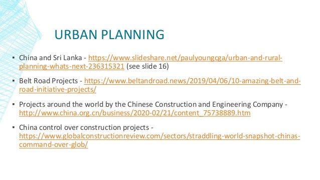 URBAN PLANNING
▪ China and Sri Lanka - https://www.slideshare.net/paulyoungcga/urban-and-rural-
planning-whats-next-236315321 (see slide 16)
▪ Belt Road Projects - https://www.beltandroad.news/2019/04/06/10-amazing-belt-and-
road-initiative-projects/
▪ Projects around the world by the Chinese Construction and Engineering Company -
http://www.china.org.cn/business/2020-02/21/content_75738889.htm
▪ China control over construction projects -
https://www.globalconstructionreview.com/sectors/straddling-world-snapshot-chinas-
command-over-glob/
 