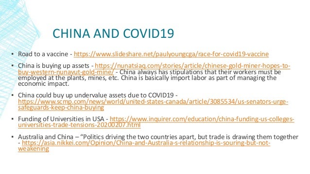 CHINA AND COVID19
▪ Road to a vaccine - https://www.slideshare.net/paulyoungcga/race-for-covid19-vaccine
▪ China is buying up assets - https://nunatsiaq.com/stories/article/chinese-gold-miner-hopes-to-
buy-western-nunavut-gold-mine/ - China always has stipulations that their workers must be
employed at the plants, mines, etc. China is basically import labor as part of managing the
economic impact.
▪ China could buy up undervalue assets due to COVID19 -
https://www.scmp.com/news/world/united-states-canada/article/3085534/us-senators-urge-
safeguards-keep-china-buying
▪ Funding of Universities in USA - https://www.inquirer.com/education/china-funding-us-colleges-
universities-trade-tensions-20200207.html
▪ Australia and China – “Politics driving the two countries apart, but trade is drawing them together
- https://asia.nikkei.com/Opinion/China-and-Australia-s-relationship-is-souring-but-not-
weakening
 