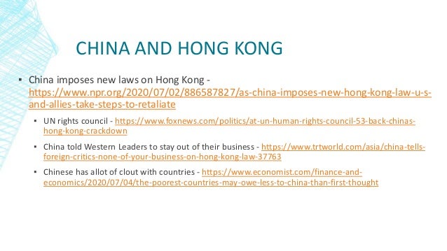CHINA AND HONG KONG
▪ China imposes new laws on Hong Kong -
https://www.npr.org/2020/07/02/886587827/as-china-imposes-new-hong-kong-law-u-s-
and-allies-take-steps-to-retaliate
▪ UN rights council - https://www.foxnews.com/politics/at-un-human-rights-council-53-back-chinas-
hong-kong-crackdown
▪ China told Western Leaders to stay out of their business - https://www.trtworld.com/asia/china-tells-
foreign-critics-none-of-your-business-on-hong-kong-law-37763
▪ Chinese has allot of clout with countries - https://www.economist.com/finance-and-
economics/2020/07/04/the-poorest-countries-may-owe-less-to-china-than-first-thought
 