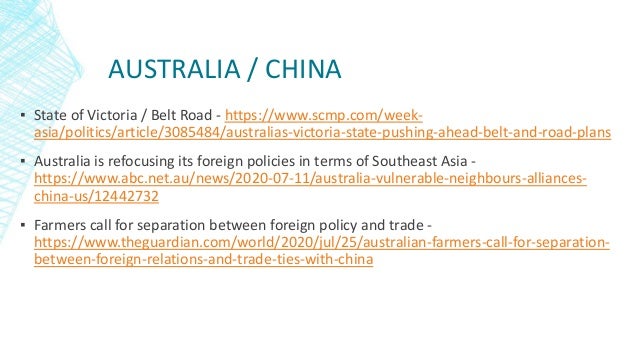 AUSTRALIA / CHINA
▪ State of Victoria / Belt Road - https://www.scmp.com/week-
asia/politics/article/3085484/australias-victoria-state-pushing-ahead-belt-and-road-plans
▪ Australia is refocusing its foreign policies in terms of Southeast Asia -
https://www.abc.net.au/news/2020-07-11/australia-vulnerable-neighbours-alliances-
china-us/12442732
▪ Farmers call for separation between foreign policy and trade -
https://www.theguardian.com/world/2020/jul/25/australian-farmers-call-for-separation-
between-foreign-relations-and-trade-ties-with-china
 