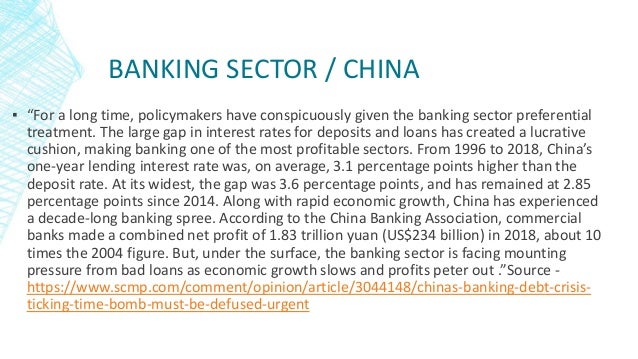 BANKING SECTOR / CHINA
▪ “For a long time, policymakers have conspicuously given the banking sector preferential
treatment. The large gap in interest rates for deposits and loans has created a lucrative
cushion, making banking one of the most profitable sectors. From 1996 to 2018, China’s
one-year lending interest rate was, on average, 3.1 percentage points higher than the
deposit rate. At its widest, the gap was 3.6 percentage points, and has remained at 2.85
percentage points since 2014. Along with rapid economic growth, China has experienced
a decade-long banking spree. According to the China Banking Association, commercial
banks made a combined net profit of 1.83 trillion yuan (US$234 billion) in 2018, about 10
times the 2004 figure. But, under the surface, the banking sector is facing mounting
pressure from bad loans as economic growth slows and profits peter out .”Source -
https://www.scmp.com/comment/opinion/article/3044148/chinas-banking-debt-crisis-
ticking-time-bomb-must-be-defused-urgent
 