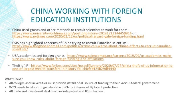 CHINA WORKING WITH FOREIGN
EDUCATION INSTITUTIONS
▪ China used grants and other methods to recruit scientists to work for them –
https://www.universityworldnews.com/post.php?story=20191213144459914 or
https://www.nytimes.com/2020/02/12/us/politics/harvard-yale-foreign-funding.html
▪ CSIS has highlighted concerns of China trying to recruit Canadian scientists -
https://www.theglobeandmail.com/politics/article-csis-warns-about-chinas-efforts-to-recruit-canadian-
scientists/
▪ USA academics and foreign grants - https://www.sciencemag.org/careers/2019/09/us-academics-make-
sure-you-know-rules-about-foreign-funding-and-affiliations
▪ Theft of IP - https://www.forbes.com/sites/russellflannery/2020/07/07/china-theft-of-us-information-ip-
one-of-largest-wealth-transfers-in-history-fbi-chief/#425b29df4440
What’s next?
• All colleges and universities must provide details of all source of funding to their various federal government
• WTO needs to take stronger stands with China in terms of IP/Patent protection
• All trade and investment deal must include patent and IP protection
 