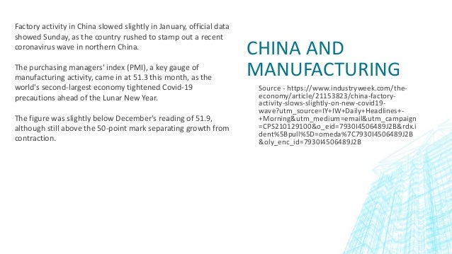 Source - https://www.industryweek.com/the-
economy/article/21153823/china-factory-
activity-slows-slightly-on-new-covid19-
wave?utm_source=IY+IW+Daily+Headlines+-
+Morning&utm_medium=email&utm_campaign
=CPS210129100&o_eid=7930I4506489J2B&rdx.i
dent%5Bpull%5D=omeda%7C7930I4506489J2B
&oly_enc_id=7930I4506489J2B
CHINA AND
MANUFACTURING
Factory activity in China slowed slightly in January, official data
showed Sunday, as the country rushed to stamp out a recent
coronavirus wave in northern China.
The purchasing managers' index (PMI), a key gauge of
manufacturing activity, came in at 51.3 this month, as the
world's second-largest economy tightened Covid-19
precautions ahead of the Lunar New Year.
The figure was slightly below December's reading of 51.9,
although still above the 50-point mark separating growth from
contraction.
 