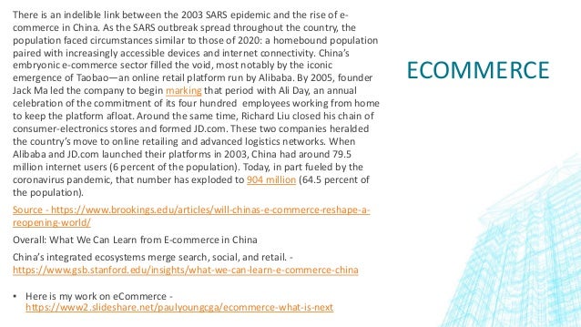 ECOMMERCE
There is an indelible link between the 2003 SARS epidemic and the rise of e-
commerce in China. As the SARS outbreak spread throughout the country, the
population faced circumstances similar to those of 2020: a homebound population
paired with increasingly accessible devices and internet connectivity. China’s
embryonic e-commerce sector filled the void, most notably by the iconic
emergence of Taobao—an online retail platform run by Alibaba. By 2005, founder
Jack Ma led the company to begin marking that period with Ali Day, an annual
celebration of the commitment of its four hundred employees working from home
to keep the platform afloat. Around the same time, Richard Liu closed his chain of
consumer-electronics stores and formed JD.com. These two companies heralded
the country’s move to online retailing and advanced logistics networks. When
Alibaba and JD.com launched their platforms in 2003, China had around 79.5
million internet users (6 percent of the population). Today, in part fueled by the
coronavirus pandemic, that number has exploded to 904 million (64.5 percent of
the population).
Source - https://www.brookings.edu/articles/will-chinas-e-commerce-reshape-a-
reopening-world/
Overall: What We Can Learn from E-commerce in China
China’s integrated ecosystems merge search, social, and retail. -
https://www.gsb.stanford.edu/insights/what-we-can-learn-e-commerce-china
▪ Here is my work on eCommerce -
https://www2.slideshare.net/paulyoungcga/ecommerce-what-is-next
 