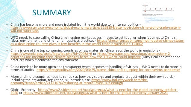 SUMMARY
▪ China has become more and more isolated from the world due to is internal politics -
https://www.scmp.com/economy/global-economy/article/2168294/attempt-isolate-china-world-trade-system-
will-not-work-says
▪ WTO needs to stop calling China an emerging market as such needs to get tougher when it comes to China’s
labor, environment and other unfair business practices - https://theconversation.com/myth-busted-chinas-status-
as-a-developing-country-gives-it-few-benefits-in-the-world-trade-organisation-124602
▪ China is one of the top consuming countries of raw materials. China leads the world in emissions -
https://www.eia.gov/tools/faqs/faq.php?id=709&t=6 or https://www.pbs.org/newshour/science/only-2-
countries-are-meeting-their-climate-pledges-heres-how-the-10-worst-could-improve (Dirty Coal and other bad
practices when it comes to the environment
▪ China needs to be more open and transparent when it comes to handling of viruses – WHO needs to do more in
terms of audits - https://foreignpolicy.com/2020/03/25/blame-china-and-xi-jinping-for-coronavirus-pandemic/
▪ More and more countries need to re-look at how they source and produce product within their own border
including their taxation, regulation, skills trades, etc. https://www.industryweek.com/the-
economy/trade/article/21121070/reshoring-at-record-levels-is-it-enough
▪ Global Economy - https://www2.slideshare.net/paulyoungcga/what-is-next-for-the-global-economy-october-
2020 or https://www.slideshare.net/paulyoungcga/what-is-next-for-the-global-economy-january-2021
Blog – China and its path to Global Domination
The Chinese
Economy in 2022 Issues Mount as Beijing Searches for Stability Nippon.com.pdf
forecast_20220311.p
df
Russia seeking
military aid from China, says US official Military News Al Jazeera.pdf
Traders Ditch Yuan,
Snap Up Bonds as Lockdown Adds to China Woes - BNN Bloomberg.pdf
U.S. Slaps More
Sanctions On China Over Abuse Of Uyghur Muslims.pdf
Key China-Russia oil
and gas deals, joint projects and energy investments Hellenic Shipping News Worldwide.pdf
China vows carbon
capture and storage to enhance oil recovery at oldest field Upstream Online.pdf
China's Shenzhen
lockdown of 17.5M closes Apple factory, risks supply chain Fortune.pdf
China manufacturing
grows weakly in February - Japan Today.pdf
Market imbalances
for rare earths persist - Fastmarkets.pdf
China Sets $63 Billion
to Pay Subsidies Owed to Renewables Firms Financial Post.pdf
China-backed
Malaysia megacity project struggles to gain momentum - Nikkei Asia.pdf
‘Two sessions’ 2022
with China’s debt and economic outlooks on tap for policy-setting meetings, analysts weigh in South China Morning
The inflation outlook
Four futures for US inflation Deloitte US.pdf
China's new covid
lockdowns could result in more inflation — Quartz.pdf
Summary:
Supply chains are still very dependent on China.
China and Russia control significant parts of critical metals market.
China continues to struggle with debt issues
1. Russia and China - https://www.aljazeera.com/news/2022/3/14/us-official-russia-seeking-
military-aid-from-china
2. China woes - https://www.bnnbloomberg.ca/traders-ditch-yuan-snap-up-bonds-as-lockdown-
adds-to-china-woes-1.1737146
3. Sanctions - https://www.rferl.org/a/united-states-china-uyghurs-sanctions/31612645.html
4. China and Russia - https://www.hellenicshippingnews.com/key-china-russia-oil-and-gas-deals-
joint-projects-and-energy-investments/
5. Enhanced oil recovery - https://www.upstreamonline.com/environment/china-vows-carbon-
capture-and-storage-to-enhance-oil-recovery-at-oldest-field/2-1-1183926
6. COVID - https://fortune.com/2022/03/14/china-shenzhen-lockdown-covid-foxconn-apple-
supply-chain/
7. Manufacturing - https://japantoday.com/category/business/china-manufacturing-grows-
weakly-in-february
 
