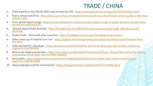 TRADE / CHINA
1. China exports to the USA for 2021 may increase by 21% - https://www.globaltimes.cn/page/202103/1217612.shtml
2. France wheat and China - https://www.agriculture.com/markets/newswire/france-should-boost-wheat-quality-to-lift-china-
exports-cofco
3. China global exports surge - https://www.marketwatch.com/story/chinas-exports-surge-as-global-demand-recovers-from-
coronavirus-01615152077
4. Mineral exports from Australia - https://thediplomat.com/2021/03/in-one-australian-state-trade-with-china-is-still-
booming/
5. Global Trade – China with other countries - https://tradingeconomics.com/china/exports-by-country
6. China ramps up oil imports from Iran - https://oilprice.com/Energy/Energy-General/China-Ramps-Up-Oil-Imports-From-
Iran.html
7. China demand for natural gas - https://www.wsj.com/articles/chinas-pursuit-of-natural-gas-jolts-markets-and-drains-
neighbors-11614940203
8. Race to the battery production - https://asia.nikkei.com/Spotlight/Environment/Climate-Change/Who-will-be-the-battery-
powerhouse-China-Japan-and-the-West-compete
9. Rare Earths - https://www.forbes.com/sites/timtreadgold/2021/03/02/china-shoots-itself-in-the-rare-earth-foot-
again/?sh=a78c3dc1db02
10. Steel production and the environment - https://www.globaltimes.cn/page/202103/1219095.shtml
 