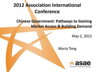 2012 Association International
         Conference
 Chinese Government: Pathways to Gaining
         Market Access & Building Demand

                             May 2, 2012


                      Maria Tong



                                      1
 