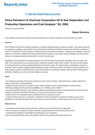 Find Industry reports, Company profiles
ReportLinker                                                                                                    and Market Statistics



                                             >> Get this Report Now by email!

China Petroleum & Chemical Corporation Oil & Gas Exploration and
Production Operations and Cost Analysis ' Q3, 2009.
Published on November 2009

                                                                                                                              Report Summary

China Petroleum & Chemical Corporation Oil & Gas Exploration and Production Operations and Cost Analysis ' Q3, 2009.


Summary


China Petroleum & Chemical Corporation (Sinopec) is a vertically integrated energy and chemical company. The company along with
its subsidiaries is engaged in the exploration for and development, production and trading of crude oil and natural gas; processing of
crude oil into refined oil products; production of refined oil products and trading, transportation, distribution and marketing of refined oil
products; and production, distribution and trading of petrochemical products, chemical fibers, chemical fertilizers and other chemical
products; and storage and pipeline transportation of crude oil and natural gas.


GlobalData's "China Petroleum & Chemical Corporation Oil & Gas Exploration and Production Operations and Cost Analysis ' Q3,
2009." is an essential source for key operational data, analysis and strategic insight into the company. The report provides detailed
and unique information on the key operational parameters for the last six years. The report provides a comprehensive overview of
production, reserves, reserve changes, capital expenditures, acreage, performance metrics, and results of oil & gas operations. The
report is based on publicly available data filed with the US Securities and Exchange Commission (SEC) and other similar agencies
worldwide. GlobalData is a premium business intelligence company.


Scope


- Key operational parameters which include production, reserves, reserve changes, capital expenditures, acreage, performance
metrics, and results of oil & gas operations.
- Analysis of the performance of the company on key valuation multiples such as market capitalization, enterprise value,
EV/Production ($/Boed), EV/Proved Reserve ($/MMboe), EV / EBITDA, and EV / EBITDA.
- Annual and quarterly information on key operational, valuation and financial parameters. Annual information is for the current and
the last five years while the quarterly information is for the current and the last four quarters.
- Detailed crude oil and natural gas reserves and production of the company by country
- In-depth and latest information on exploration, development, finding & development, acquisition expenditure, gross and net
developed and undeveloped acreage position, key costs and revenue information, and performance metrics of the company.


Reasons to buy


- Formulate business strategies through competitor comparison and business performance assessment.
- Rank your performance against oil and gas companies using operational and financial benchmarking metrics.
- Understand and capitalize on the strengths and weaknesses of your competitors
- Scout for potential acquisition targets, with detailed insight into the companies' operational performance.




China Petroleum & Chemical Corporation Oil & Gas Exploration and Production Operations and Cost Analysis ' Q3, 2009.                       Page 1/12
 