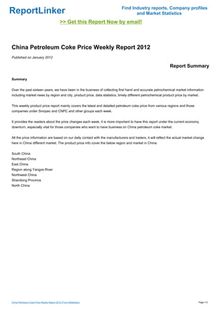 Find Industry reports, Company profiles
ReportLinker                                                                       and Market Statistics
                                            >> Get this Report Now by email!



China Petroleum Coke Price Weekly Report 2012
Published on January 2012

                                                                                                             Report Summary

Summary


Over the past sixteen years, we have been in the business of collecting first hand and accurate petrochemical market information
including market news by region and city, product price, data statistics, timely different petrochemical product price by market.


This weekly product price report mainly covers the latest and detailed petroleum coke price from various regions and those
companies under Sinopec and CNPC and other groups each week.


It provides the readers about the price changes each week, it is more important to have this report under the current economy
downturn, especially vital for those companies who want to have business on China petroleum coke market.


All the price information are based on our daily contact with the manufacturers and traders, it will reflect the actual market change
here in China different market. The product price info cover the below region and market in China:


South China
Northeast China
East China
Region along Yangze River
Northwest China
Shandong Province
North China




China Petroleum Coke Price Weekly Report 2012 (From Slideshare)                                                                  Page 1/3
 