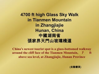 4700 ft high Glass Sky Walk
        in Tianmen Mountain
             in Zhangjiajie
             Hunan, China
               中國湖南省
        張家界天門山玻璃棧道
China‟s newest tourist spot is a glass-bottomed walkway
around the cliff face of the Tianmen Mountain, 7      ft
    above sea level, at Zhangjiajie, Hunan Province


                                        (自動翻頁)
 