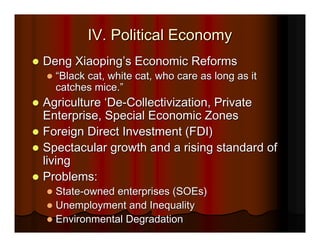 IV. Political Economy
Deng Xiaoping’s Economic Reforms
  “Black cat, white cat, who care as long as it
  catches mice.”
Agriculture ‘De-Collectivization, Private
Enterprise, Special Economic Zones
Foreign Direct Investment (FDI)
Spectacular growth and a rising standard of
living
Problems:
  State-owned enterprises (SOEs)
  Unemployment and Inequality
  Environmental Degradation
 