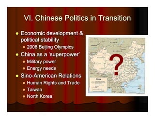 VI. Chinese Politics in Transition
Economic development &
political stability
  2008 Beijing Olympics
China as a ‘superpower’
  Military power
  Energy needs
Sino-American Relations
  Human Rights and Trade
  Taiwan
  North Korea
 