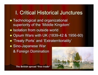 I. Critical Historical Junctures
Technological and organizational
superiority of the ‘Middle Kingdom’
Isolation from outside world
Opium Wars with UK (1839-42 & 1956-60)
‘Treaty Ports’ and ‘Extraterritoriality’
Sino-Japanese War
& Foreign Domination



 The British spread “free trade”
 