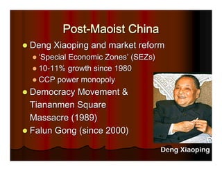 Post-Maoist China
Deng Xiaoping and market reform
  ‘Special Economic Zones’ (SEZs)
  10-11% growth since 1980
  CCP power monopoly
Democracy Movement &
Tiananmen Square
Massacre (1989)
Falun Gong (since 2000)

                                    Deng Xiaoping
 