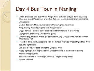 Day 4 Bus Tour in Nanjing After  breakfast, take Bus 9 from Xin Jie Kou( by hotel) and get down at Zhong Shan Ling stop ( Mausoleum of Dr. Sun Yet-sen) to visit the Zijinshan scenic area. Attractions: Dr. Sun Yat-sen’s Mausoleum ( father of China’s great revolution) Ming Xiaoling Mausoleum ( the first Ming emperor) Linggu Temple ( claimed to be the best Buddhism temple in the world) Zijingshan Observatory ( for science gurus) After visiting, take Bus20 and get down at Da Xing Gong stop to visit the former Presidential Hall Take Bus 31 to Jian Kang stop to visit the famous riverside street of Qin Huai River Beautiful night scene Can take a “ flower boat” along the Qinghuai River Enjoy nightlight at Gongyuan Street ( modern name of the riverside street) Ancient shopping area Taste local snacks at Fuzimiao( Confucius Temple) dining street Return to hotel  