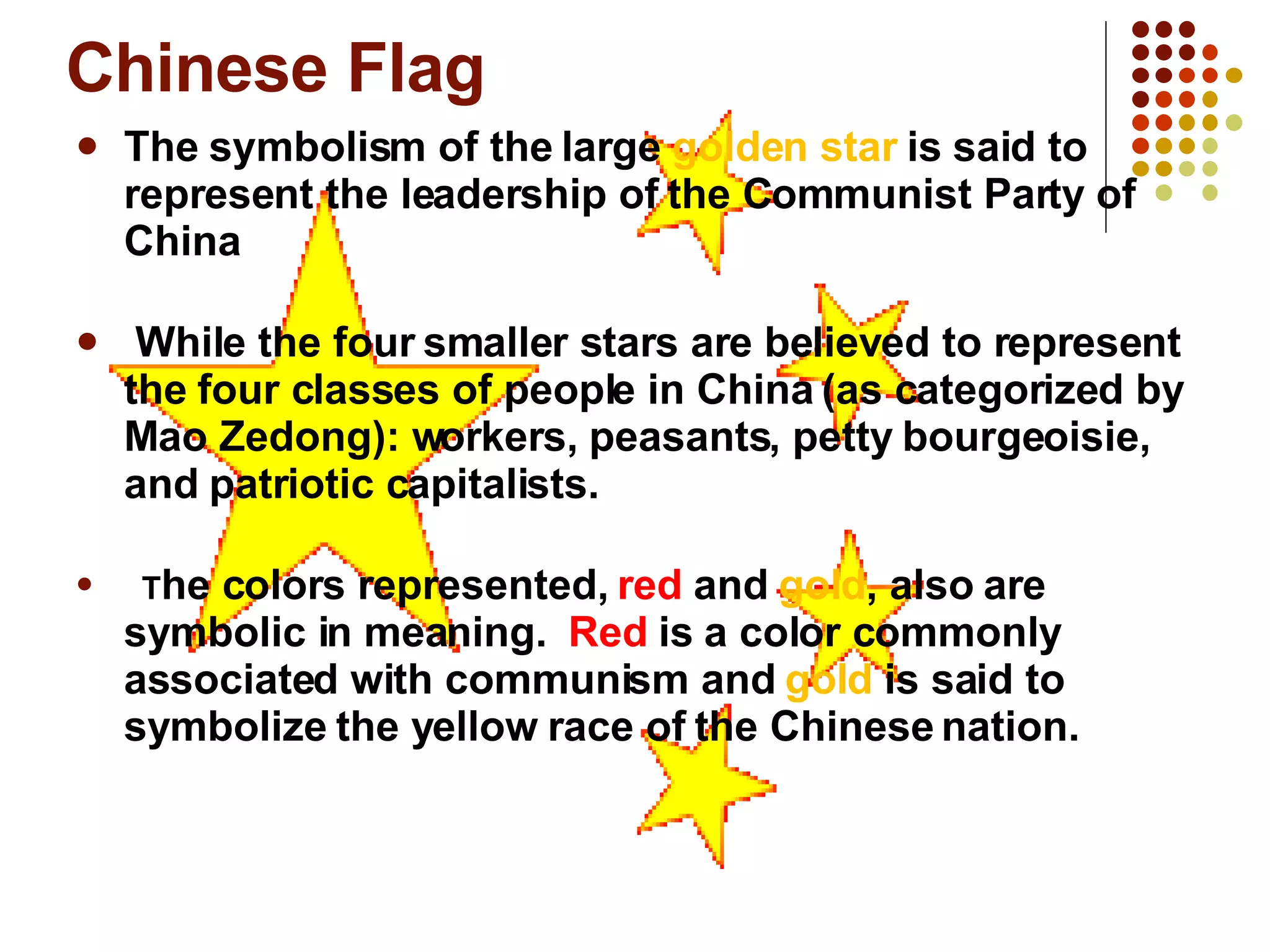 Chinese Flag The symbolism of the large  golden star  is said to represent the leadership of the Communist Party of China While the four smaller stars are believed to represent the four classes of people in China (as categorized by Mao Zedong): workers, peasants, petty bourgeoisie, and patriotic capitalists.     T he colors represented,  red  and  gold , also are symbolic in meaning.   Red  is a color commonly associated with communism and  gold  is said to symbolize the yellow race of the Chinese nation.  