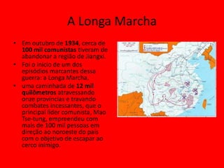 A Longa Marcha
• Em outubro de 1934, cerca de
  100 mil comunistas tiveram de
  abandonar a região de Jiangxi.
• Foi o inicio de um dos
  episódios marcantes dessa
  guerra: a Longa Marcha,
• uma caminhada de 12 mil
  quilômetros atravessando
  onze províncias e travando
  combates incessantes, que o
  principal líder comunista, Mao
  Tse-tung, empreendeu com
  mais de 100 mil pessoas em
  direção ao noroeste do país
  com o objetivo de escapar ao
  cerco inimigo.
 