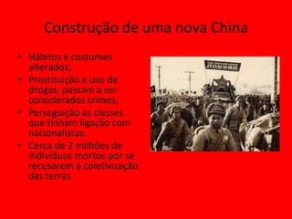 Construção de uma nova China
• Hábitos e costumes
  alterados;
• Prostituição e uso de
  drogas, passam a ser
  considerados crimes;
• Perseguição às classes
  que tinham ligação com
  nacionalistas;
• Cerca de 2 milhões de
  indivíduos mortos por se
  recusarem à coletivização
  das terras.
 