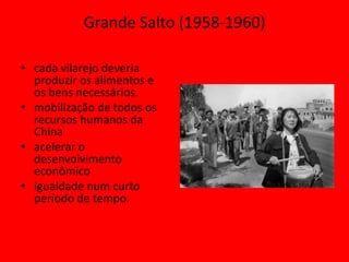 Grande Salto (1958-1960)

• cada vilarejo deveria
  produzir os alimentos e
  os bens necessários.
• mobilização de todos os
  recursos humanos da
  China
• acelerar o
  desenvolvimento
  econômico
• igualdade num curto
  período de tempo.
 