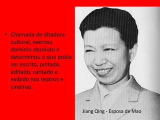 • Chamada de ditadora
  cultural, exerceu
  domínio absoluto e
  determinou o que podia
  ser escrito, pintado,
  editado, cantado e
  exibido nos teatros e
  cinemas.


                           Jiang Qing - Esposa de Mao
 