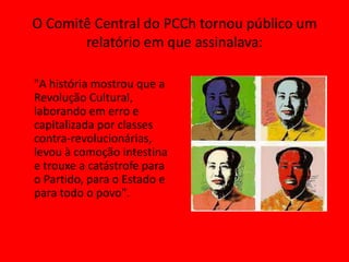 O Comitê Central do PCCh tornou público um
       relatório em que assinalava:

"A história mostrou que a
Revolução Cultural,
laborando em erro e
capitalizada por classes
contra-revolucionárias,
levou à comoção intestina
e trouxe a catástrofe para
o Partido, para o Estado e
para todo o povo".
 
