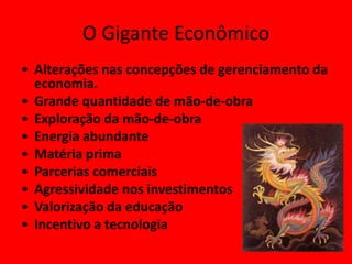 O Gigante Econômico
• Alterações nas concepções de gerenciamento da
  economia.
• Grande quantidade de mão-de-obra
• Exploração da mão-de-obra
• Energia abundante
• Matéria prima
• Parcerias comerciais
• Agressividade nos investimentos
• Valorização da educação
• Incentivo a tecnologia
 