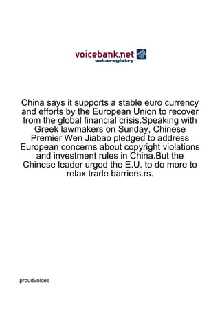 China says it supports a stable euro currency
and efforts by the European Union to recover
from the global financial crisis.Speaking with
   Greek lawmakers on Sunday, Chinese
  Premier Wen Jiabao pledged to address
European concerns about copyright violations
   and investment rules in China.But the
Chinese leader urged the E.U. to do more to
            relax trade barriers.rs.




proudvoices
 