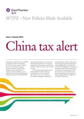 SFTPZ – New Policies Made Available

Issue 1 January 2014

China tax alert
Shanghai Free Trade Pilot Zone (“SFTPZ”)
was officially launched on September
29, 2013. Ever since, a series of policies
have been announced by Shanghai
government, related to finance, trade,
shipping, customs, “Negative lists”
and put-on-record procedures, so as to
enhance the trade, investment and financial
liberalization reform of the SFTPZ. With

the detail implementation of the innovative
administration mechanism, free investment
environment, and supportive tax policies, the
SFTPZ is expected to attract a rush of global
investors.
The breaking-through implementation
policies released recently mainly focus
on financial sector and tax treatment.
We will share with you in this alert our
observations and insights on Opinions of

the People’s Bank of China on Providing
Financial Support for the Development of
China (Shanghai) Pilot Free Trade Zone
(hereinafter “the Regulation”) and Notice on
Issues Concerning the Corporate Income
Tax Policies Governing Investment with
Non-monetary Assets and Other Asset
Restructuring Practices by Enterprises of
China (Shanghai) Pilot Free Trade Zone
(hereinafter “the Notice”).

China tax alert

1

 