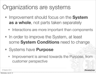 © Reaktor 2013
Organizations are systems
• Improvement should focus on the System
as a whole, not parts taken separately
• Interactions are more important than components
• In order to improve the System, at least
some System Conditions need to change
• Systems have Purpose
• Improvement is aimed towards the Purpose, from
customer perspective
Wednesday, July 24, 13
 