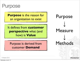© Reaktor 2013
Purpose
Purpose
Measure
Methods
Purpose is the reason for
an organization to exist
It deﬁnes from customer
perspective what (and
how) is Value
Purpose is derived from
customer Demand
Wednesday, July 24, 13
 