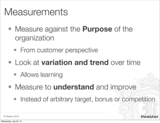 © Reaktor 2013
Measurements
• Measure against the Purpose of the
organization
• From customer perspective
• Look at variation and trend over time
• Allows learning
• Measure to understand and improve
• Instead of arbitrary target, bonus or competition
Wednesday, July 24, 13
 