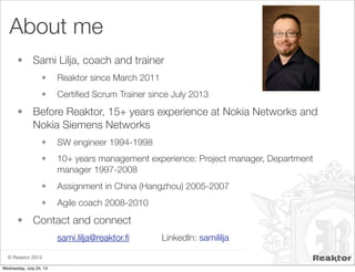 © Reaktor 2013
About me
• Sami Lilja, coach and trainer
• Reaktor since March 2011
• Certiﬁed Scrum Trainer since July 2013
• Before Reaktor, 15+ years experience at Nokia Networks and
Nokia Siemens Networks
• SW engineer 1994-1998
• 10+ years management experience: Project manager, Department
manager 1997-2008
• Assignment in China (Hangzhou) 2005-2007
• Agile coach 2008-2010
• Contact and connect
sami.lilja@reaktor.ﬁ LinkedIn: samililja
Wednesday, July 24, 13
 