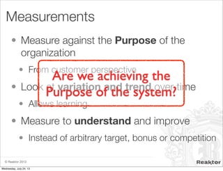 © Reaktor 2013
Measurements
• Measure against the Purpose of the
organization
• From customer perspective
• Look at variation and trend over time
• Allows learning
• Measure to understand and improve
• Instead of arbitrary target, bonus or competition
Are we achieving the
Purpose of the system?
Wednesday, July 24, 13
 