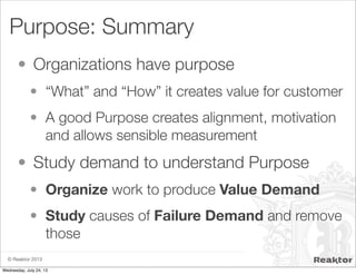© Reaktor 2013
Purpose: Summary
• Organizations have purpose
• “What” and “How” it creates value for customer
• A good Purpose creates alignment, motivation
and allows sensible measurement
• Study demand to understand Purpose
• Organize work to produce Value Demand
• Study causes of Failure Demand and remove
those
Wednesday, July 24, 13
 