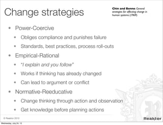 © Reaktor 2013
Change strategies
• Power-Coercive
• Obliges compliance and punishes failure
• Standards, best practices, process roll-outs
• Empirical-Rational
• “I explain and you follow”
• Works if thinking has already changed
• Can lead to argument or conﬂict
• Normative-Reeducative
• Change thinking through action and observation
• Get knowledge before planning actions
Chin and Benne: General
strategies for affecting change in
human systems (1969)
Wednesday, July 24, 13
 