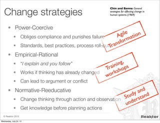 © Reaktor 2013
Change strategies
• Power-Coercive
• Obliges compliance and punishes failure
• Standards, best practices, process roll-outs
• Empirical-Rational
• “I explain and you follow”
• Works if thinking has already changed
• Can lead to argument or conﬂict
• Normative-Reeducative
• Change thinking through action and observation
• Get knowledge before planning actions
Chin and Benne: General
strategies for affecting change in
human systems (1969)
Agile
Transformation
Training,
workshops
Study and
understand
Wednesday, July 24, 13
 