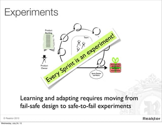 © Reaktor 2013
Experiments
Team
Product
Owner
Sprint
Planning Sprint Review
and Retro
Potentially
Shippable
Product
Increment
Product
Backlog
Every Sprint is an experiment!
Learning and adapting requires moving from
fail-safe design to safe-to-fail experiments
Wednesday, July 24, 13
 