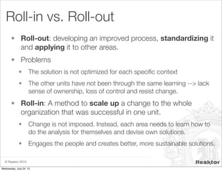 © Reaktor 2013
Roll-in vs. Roll-out
• Roll-out: developing an improved process, standardizing it
and applying it to other areas.
• Problems
• The solution is not optimized for each speciﬁc context
• The other units have not been through the same learning --> lack
sense of ownership, loss of control and resist change.
• Roll-in: A method to scale up a change to the whole
organization that was successful in one unit.
• Change is not imposed. Instead, each area needs to learn how to
do the analysis for themselves and devise own solutions.
• Engages the people and creates better, more sustainable solutions.
Wednesday, July 24, 13
 